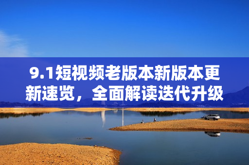 9.1短視頻老版本新版本更新速覽，全面解讀迭代升級(jí)帶來的功能優(yōu)化