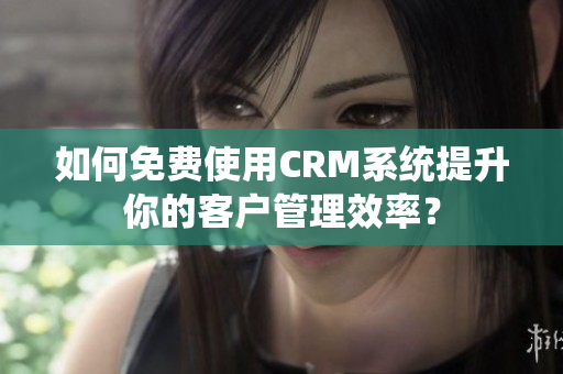 如何免費(fèi)使用CRM系統(tǒng)提升你的客戶管理效率？