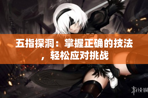 五指探洞：掌握正確的技法，輕松應(yīng)對挑戰(zhàn)