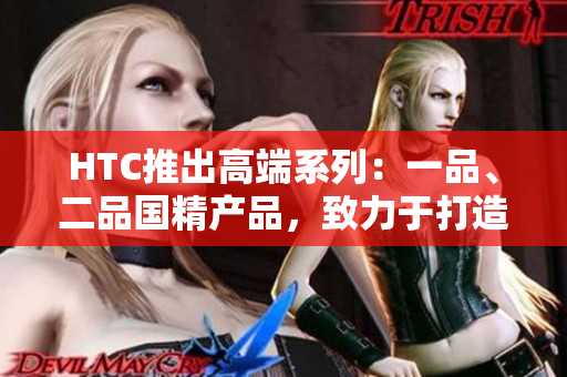 HTC推出高端系列：一品、二品國精產品，致力于打造頂級科技體驗