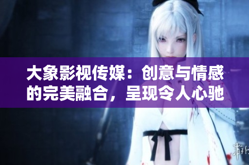 大象影視傳媒：創(chuàng)意與情感的完美融合，呈現(xiàn)令人心馳神往的視聽盛宴
