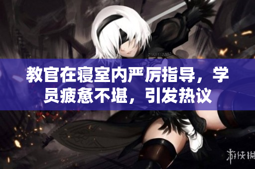教官在寢室內(nèi)嚴(yán)厲指導(dǎo)，學(xué)員疲憊不堪，引發(fā)熱議