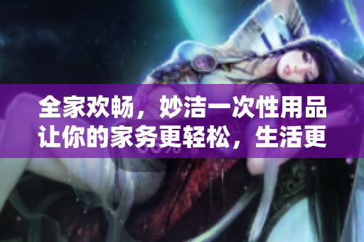 全家歡暢，妙潔一次性用品讓你的家務(wù)更輕松，生活更愜意