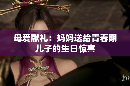 母愛(ài)獻(xiàn)禮：媽媽送給青春期兒子的生日驚喜