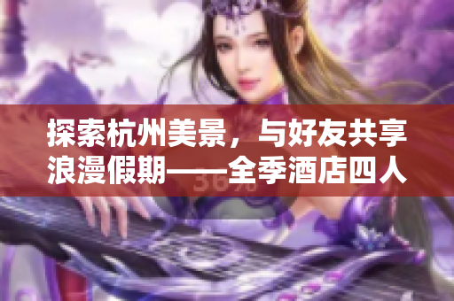 探索杭州美景，與好友共享浪漫假期——全季酒店四人套房體驗
