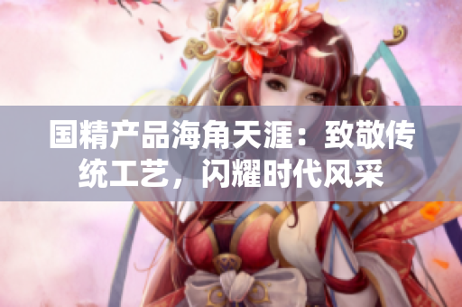 國精產(chǎn)品海角天涯：致敬傳統(tǒng)工藝，閃耀時代風(fēng)采