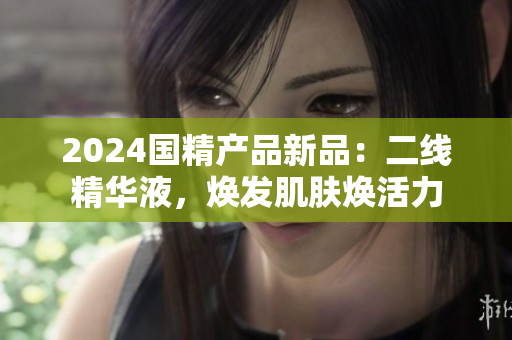 2024國(guó)精產(chǎn)品新品：二線精華液，煥發(fā)肌膚煥活力