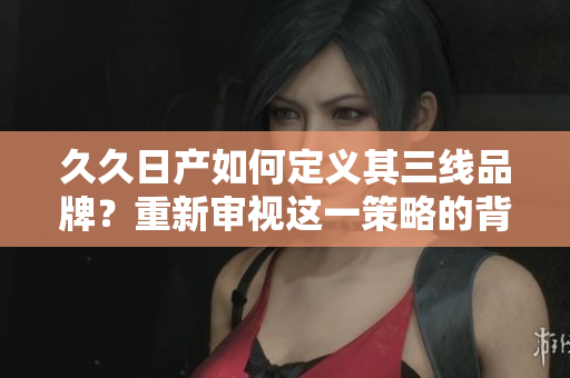 久久日產(chǎn)如何定義其三線品牌？重新審視這一策略的背后邏輯