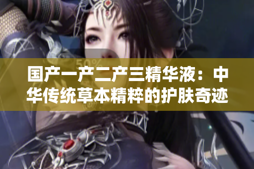國產(chǎn)一產(chǎn)二產(chǎn)三精華液：中華傳統(tǒng)草本精粹的護膚奇跡