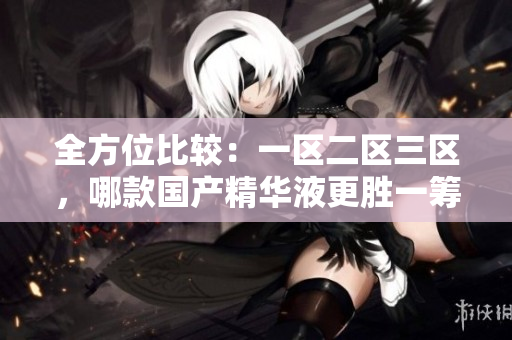 全方位比較：一區(qū)二區(qū)三區(qū)，哪款國產(chǎn)精華液更勝一籌？