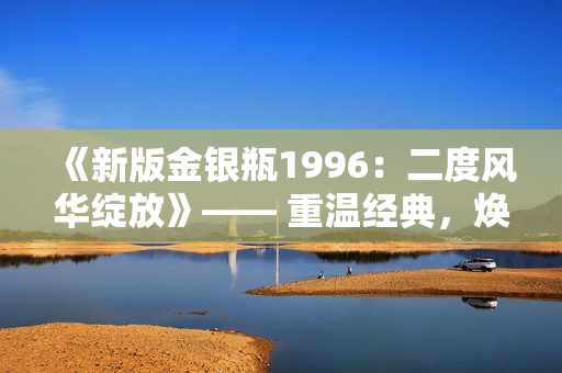 《新版金銀瓶1996：二度風(fēng)華綻放》—— 重溫經(jīng)典，煥發(fā)新生。