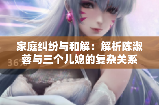 家庭糾紛與和解：解析陳淑蓉與三個(gè)兒媳的復(fù)雜關(guān)系