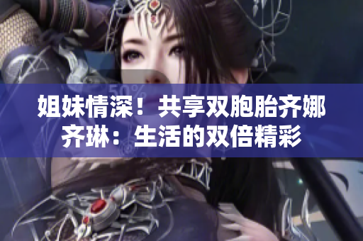 姐妹情深！共享雙胞胎齊娜齊琳：生活的雙倍精彩