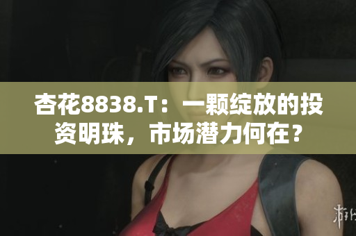 杏花8838.T：一顆綻放的投資明珠，市場(chǎng)潛力何在？