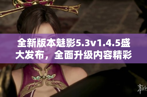 全新版本魅影5.3v1.4.5盛大發(fā)布，全面升級內(nèi)容精彩紛呈