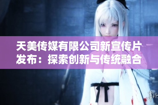天美傳媒有限公司新宣傳片發(fā)布：探索創(chuàng)新與傳統(tǒng)融合的視覺藝術(shù)之旅