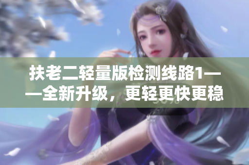 扶老二輕量版檢測(cè)線路1——全新升級(jí)，更輕更快更穩(wěn)，帶來(lái)更優(yōu)質(zhì)的體驗(yàn)！