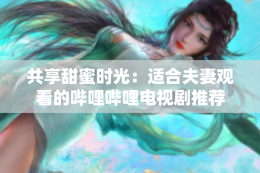 共享甜蜜時(shí)光：適合夫妻觀看的嗶哩嗶哩電視劇推薦