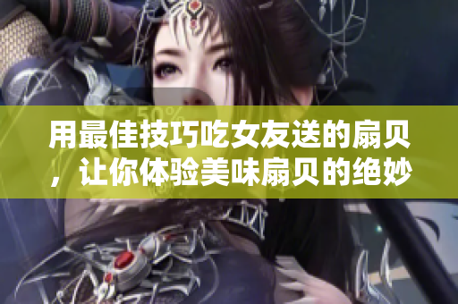 用最佳技巧吃女友送的扇貝，讓你體驗(yàn)美味扇貝的絕妙口感