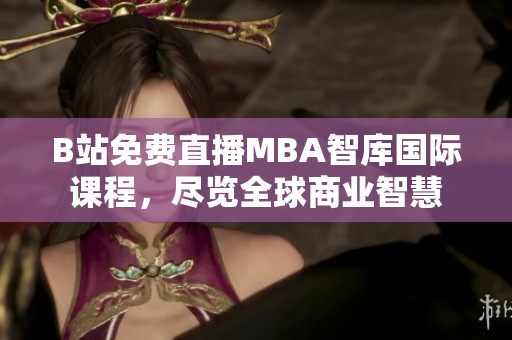 B站免費(fèi)直播MBA智庫國際課程，盡覽全球商業(yè)智慧
