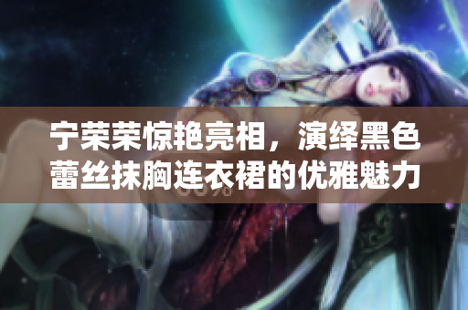 寧榮榮驚艷亮相，演繹黑色蕾絲抹胸連衣裙的優(yōu)雅魅力