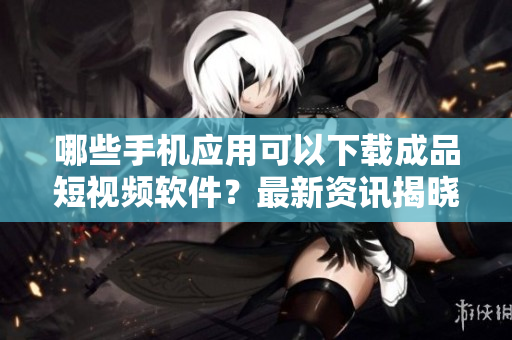 哪些手機(jī)應(yīng)用可以下載成品短視頻軟件？最新資訊揭曉