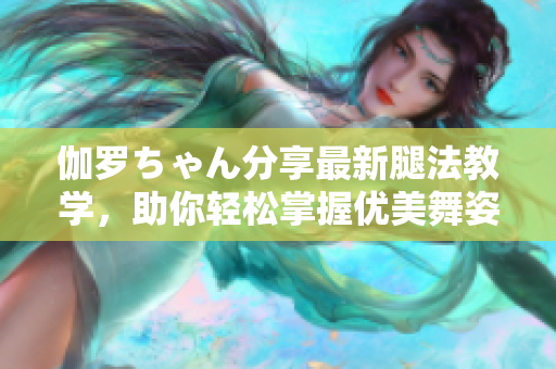 伽羅ちゃん分享最新腿法教學，助你輕松掌握優(yōu)美舞姿