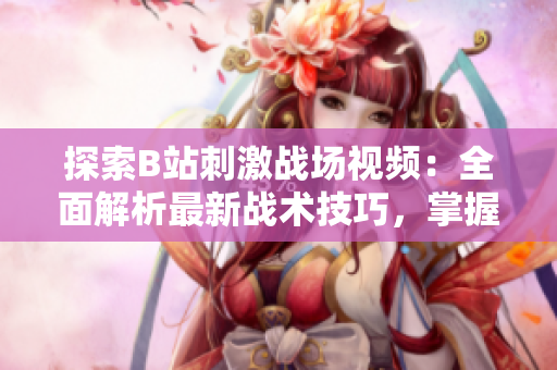 探索B站刺激戰(zhàn)場視頻：全面解析最新戰(zhàn)術技巧，掌握最佳游戲策略