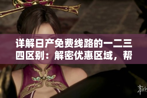 詳解日產(chǎn)免費(fèi)線路的一二三四區(qū)別：解密優(yōu)惠區(qū)域，幫您選擇最佳路線