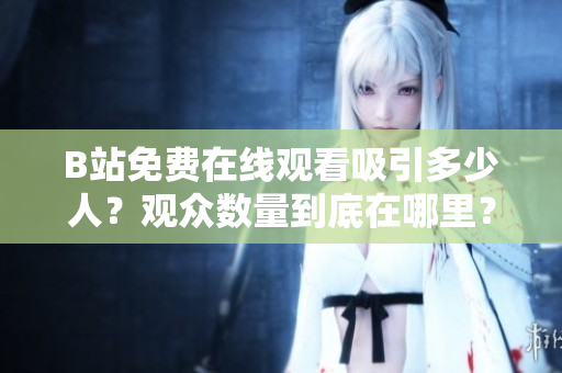 B站免費在線觀看吸引多少人？觀眾數(shù)量到底在哪里？