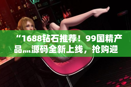 “1688鉆石推薦！99國精產(chǎn)品灬源碼全新上線，搶購迎春季”