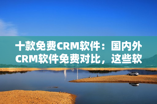 十款免費CRM軟件：國內(nèi)外CRM軟件免費對比，這些軟件最適合你的企業(yè)