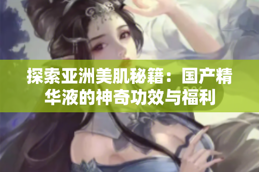 探索亞洲美肌秘籍：國(guó)產(chǎn)精華液的神奇功效與福利