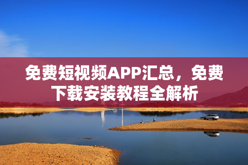 免費(fèi)短視頻APP匯總，免費(fèi)下載安裝教程全解析