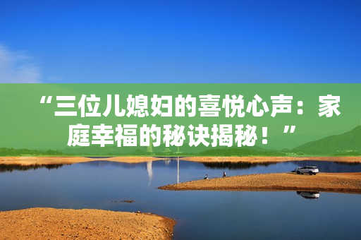 “三位兒媳婦的喜悅心聲：家庭幸福的秘訣揭秘！”