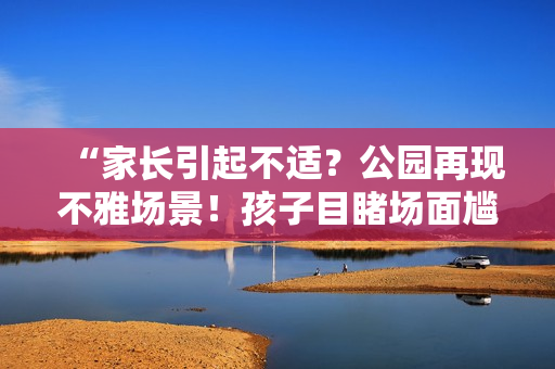 “家長(zhǎng)引起不適？公園再現(xiàn)不雅場(chǎng)景！孩子目睹場(chǎng)面尷尬難當(dāng)”