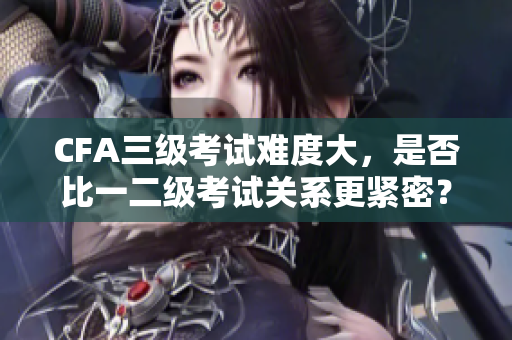 CFA三級考試難度大，是否比一二級考試關(guān)系更緊密？