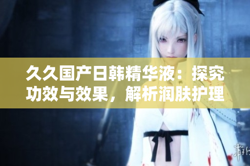 久久國(guó)產(chǎn)日韓精華液：探究功效與效果，解析潤(rùn)膚護(hù)理的奧秘