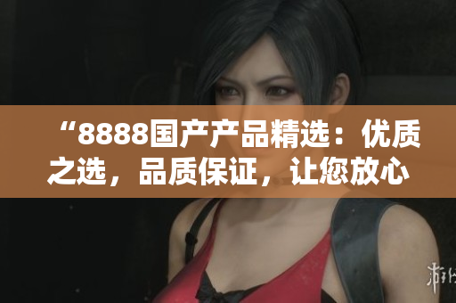 “8888國產(chǎn)產(chǎn)品精選：優(yōu)質之選，品質保證，讓您放心選擇”