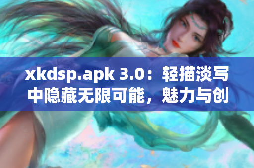 xkdsp.apk 3.0：輕描淡寫中隱藏無限可能，魅力與創(chuàng)新共舞