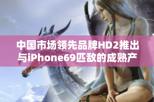 中國市場領(lǐng)先品牌HD2推出與iPhone69匹敵的成熟產(chǎn)品