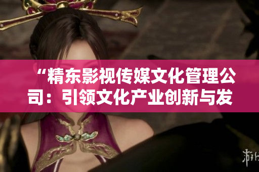 “精東影視傳媒文化管理公司：引領(lǐng)文化產(chǎn)業(yè)創(chuàng)新與發(fā)展的領(lǐng)航者”