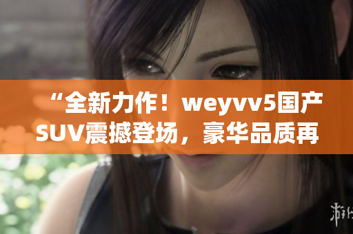 “全新力作！weyvv5國(guó)產(chǎn)SUV震撼登場(chǎng)，豪華品質(zhì)再次領(lǐng)跑！”