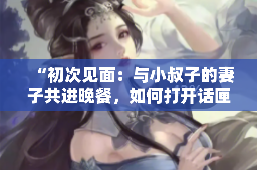 “初次見(jiàn)面：與小叔子的妻子共進(jìn)晚餐，如何打開(kāi)話匣子？”