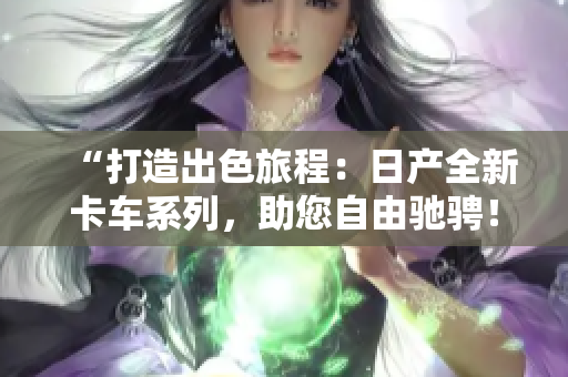 “打造出色旅程：日產(chǎn)全新卡車系列，助您自由馳騁！”