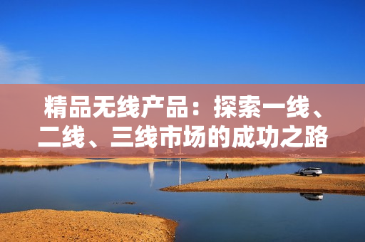 精品無(wú)線產(chǎn)品：探索一線、二線、三線市場(chǎng)的成功之路