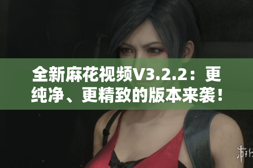全新麻花視頻V3.2.2：更純凈、更精致的版本來(lái)襲！