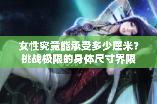 女性究竟能承受多少厘米？挑戰(zhàn)極限的身體尺寸界限