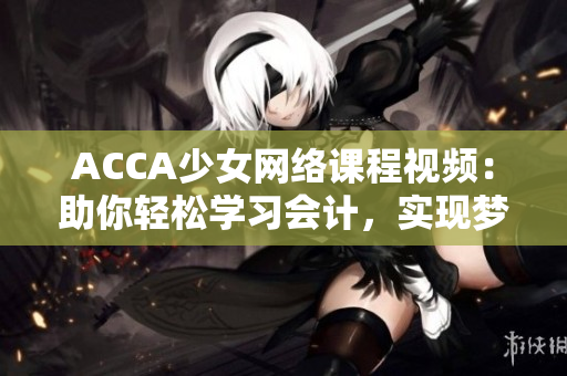 ACCA少女網(wǎng)絡(luò)課程視頻：助你輕松學(xué)習(xí)會(huì)計(jì)，實(shí)現(xiàn)夢(mèng)想