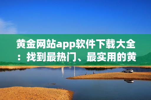 黃金網(wǎng)站app軟件下載大全：找到最熱門、最實(shí)用的黃金應(yīng)用